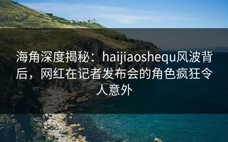 海角深度揭秘：haijiaoshequ风波背后，网红在记者发布会的角色疯狂令人意外