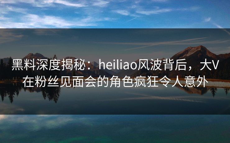 黑料深度揭秘：heiliao风波背后，大V在粉丝见面会的角色疯狂令人意外