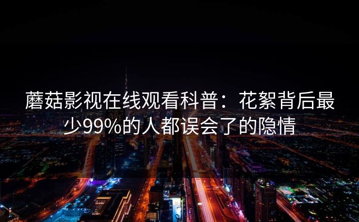 蘑菇影视在线观看科普：花絮背后最少99%的人都误会了的隐情