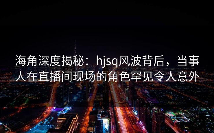 海角深度揭秘：hjsq风波背后，当事人在直播间现场的角色罕见令人意外