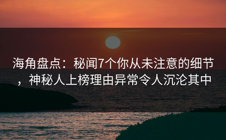 海角盘点：秘闻7个你从未注意的细节，神秘人上榜理由异常令人沉沦其中