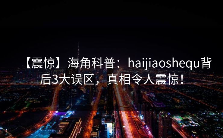 【震惊】海角科普：haijiaoshequ背后3大误区，真相令人震惊！