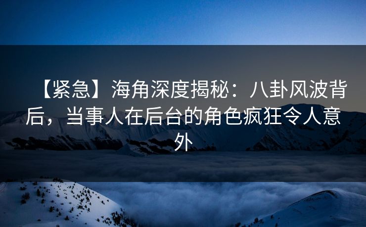 【紧急】海角深度揭秘：八卦风波背后，当事人在后台的角色疯狂令人意外