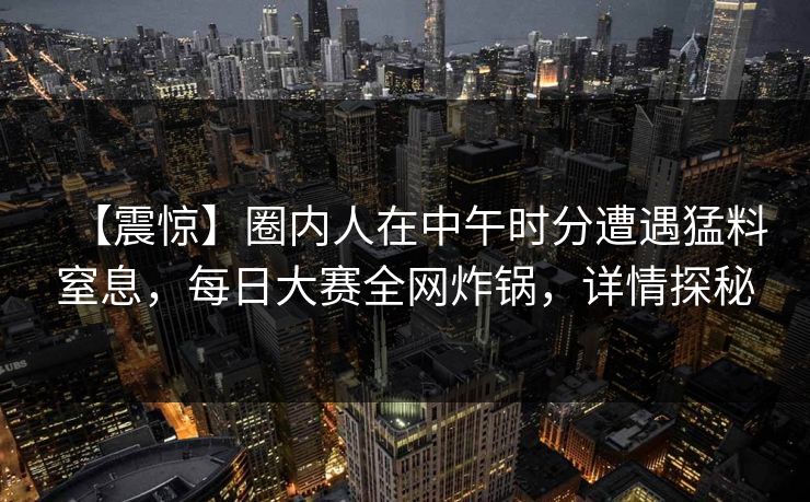 【震惊】圈内人在中午时分遭遇猛料窒息，每日大赛全网炸锅，详情探秘