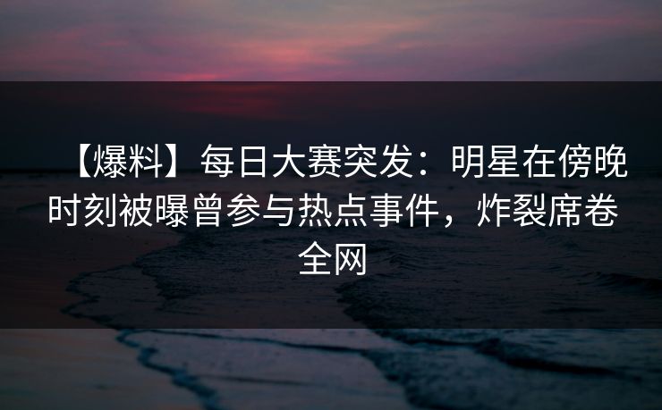 【爆料】每日大赛突发：明星在傍晚时刻被曝曾参与热点事件，炸裂席卷全网