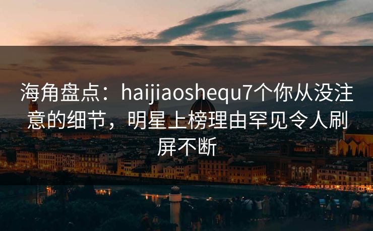 海角盘点：haijiaoshequ7个你从没注意的细节，明星上榜理由罕见令人刷屏不断