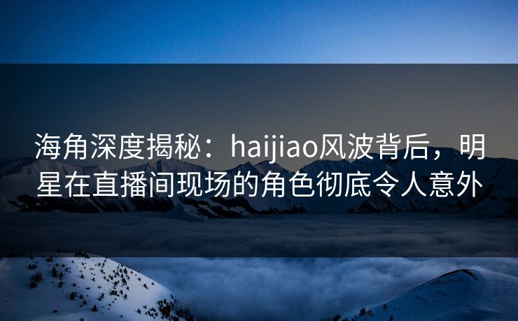 海角深度揭秘：haijiao风波背后，明星在直播间现场的角色彻底令人意外