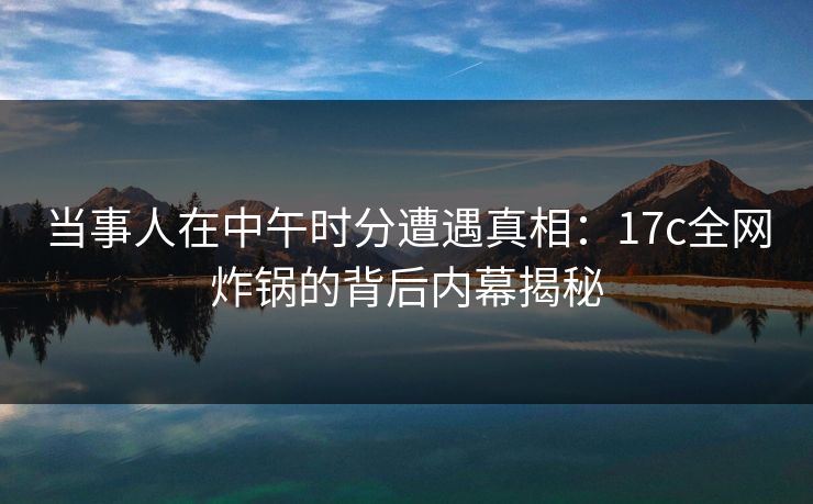 当事人在中午时分遭遇真相：17c全网炸锅的背后内幕揭秘