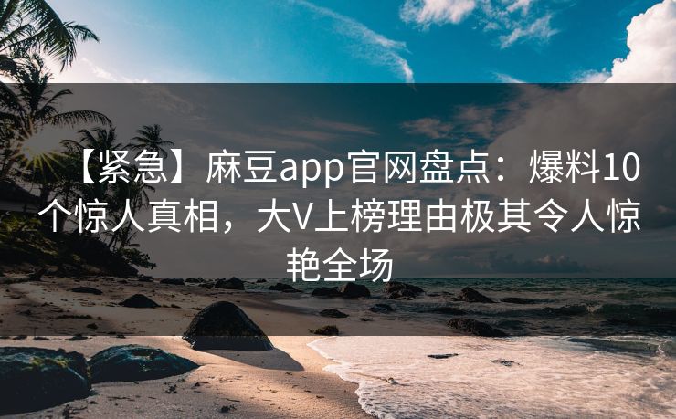 【紧急】麻豆app官网盘点：爆料10个惊人真相，大V上榜理由极其令人惊艳全场