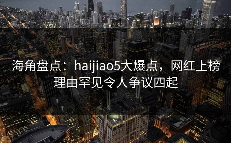 海角盘点：haijiao5大爆点，网红上榜理由罕见令人争议四起