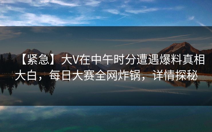 【紧急】大V在中午时分遭遇爆料真相大白，每日大赛全网炸锅，详情探秘