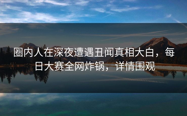 圈内人在深夜遭遇丑闻真相大白，每日大赛全网炸锅，详情围观