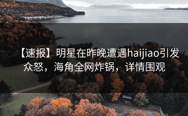 【速报】明星在昨晚遭遇haijiao引发众怒，海角全网炸锅，详情围观