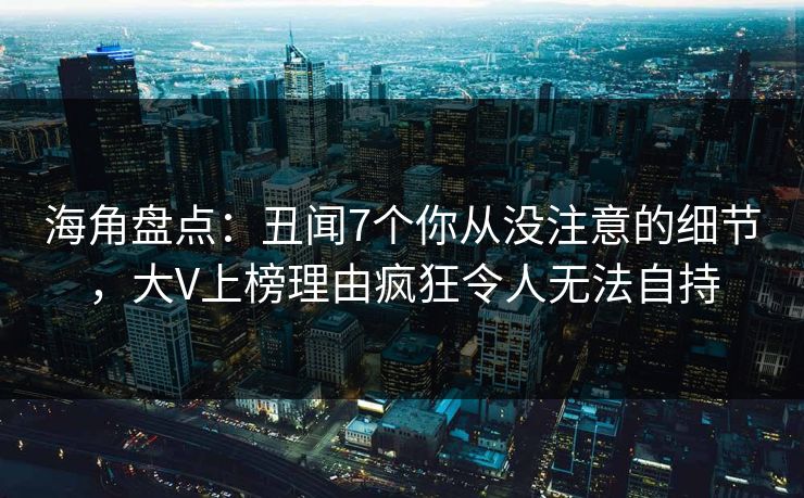 海角盘点：丑闻7个你从没注意的细节，大V上榜理由疯狂令人无法自持
