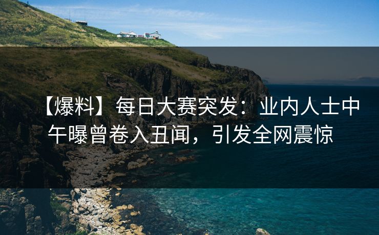 【爆料】每日大赛突发：业内人士中午曝曾卷入丑闻，引发全网震惊