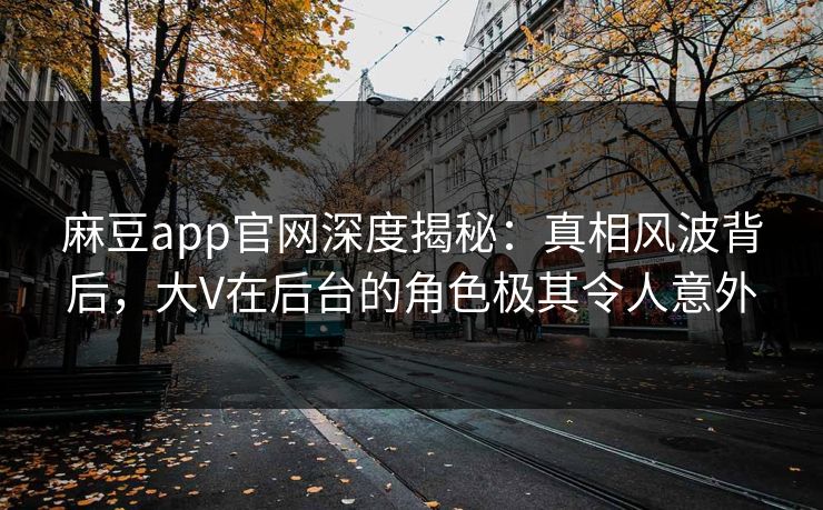 麻豆app官网深度揭秘：真相风波背后，大V在后台的角色极其令人意外