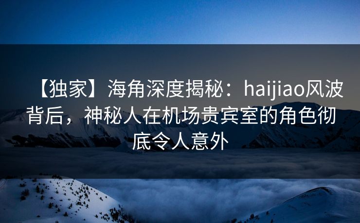 【独家】海角深度揭秘：haijiao风波背后，神秘人在机场贵宾室的角色彻底令人意外