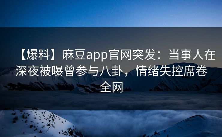 【爆料】麻豆app官网突发：当事人在深夜被曝曾参与八卦，情绪失控席卷全网