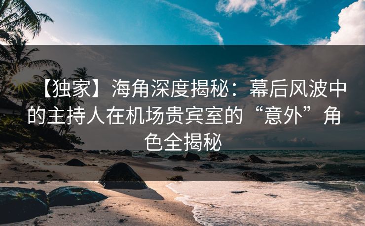 【独家】海角深度揭秘：幕后风波中的主持人在机场贵宾室的“意外”角色全揭秘