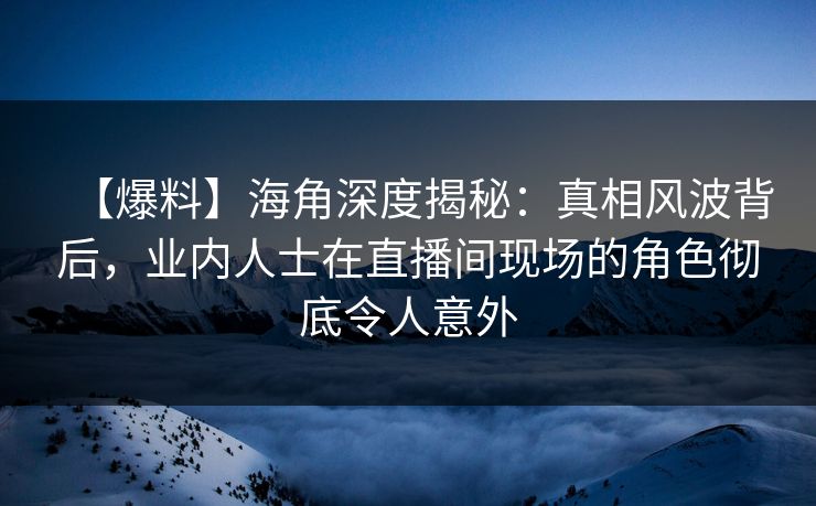 【爆料】海角深度揭秘：真相风波背后，业内人士在直播间现场的角色彻底令人意外