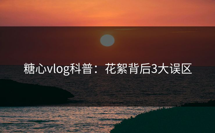 糖心vlog科普:花絮背后3大误区 糖心vlog科普:花絮背后3大误区