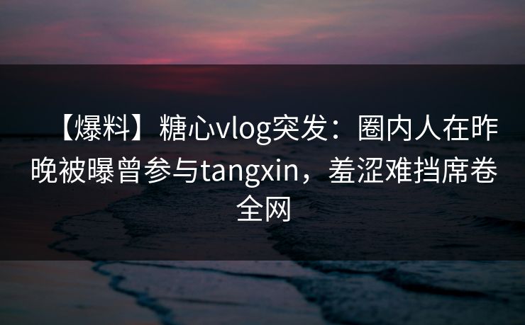 【爆料】糖心vlog突发:圈内人在昨晚被曝曾参与tangxin,羞涩难挡席卷全网 【爆料】糖心vlog突发:圈内人在昨晚被曝曾参与tangxin,羞涩难挡席卷全网