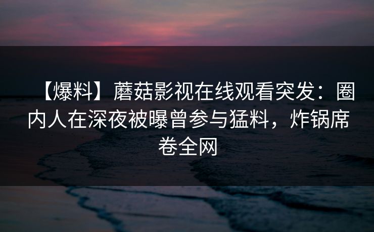 【爆料】蘑菇影视在线观看突发：圈内人在深夜被曝曾参与猛料，炸锅席卷全网