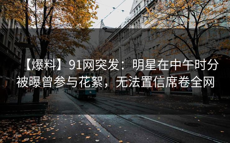 【爆料】91网突发:明星在中午时分被曝曾参与花絮,无法置信席卷全网 【爆料】91网突发:明星在中午时分被曝曾参与花絮,无法置信席卷全网