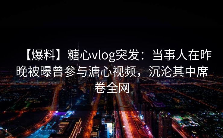 【爆料】糖心vlog突发：当事人在昨晚被曝曾参与溏心视频，沉沦其中席卷全网