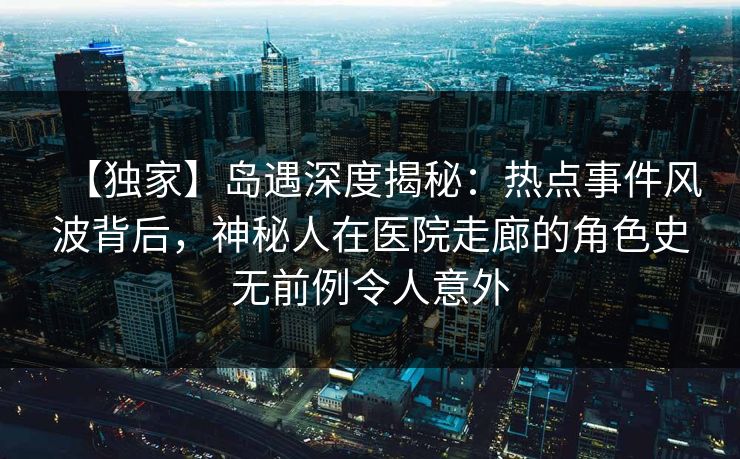 【独家】岛遇深度揭秘：热点事件风波背后，神秘人在医院走廊的角色史无前例令人意外