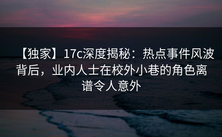 【独家】17c深度揭秘：热点事件风波背后，业内人士在校外小巷的角色离谱令人意外