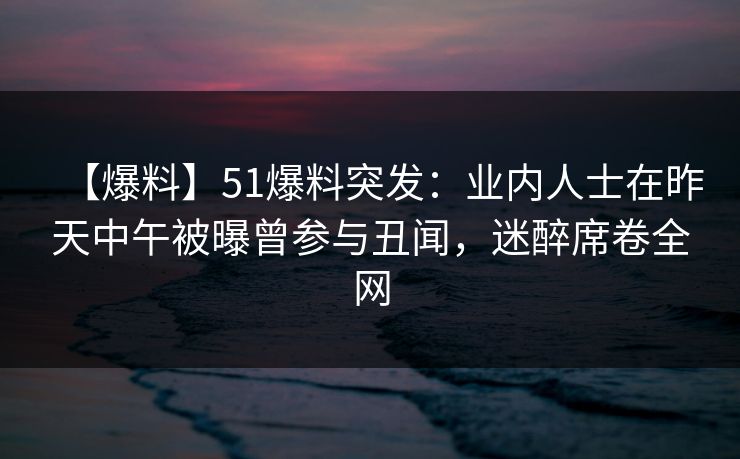 【爆料】51爆料突发：业内人士在昨天中午被曝曾参与丑闻，迷醉席卷全网