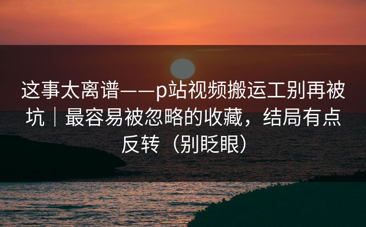 这事太离谱——p站视频搬运工别再被坑｜最容易被忽略的收藏，结局有点反转（别眨眼）