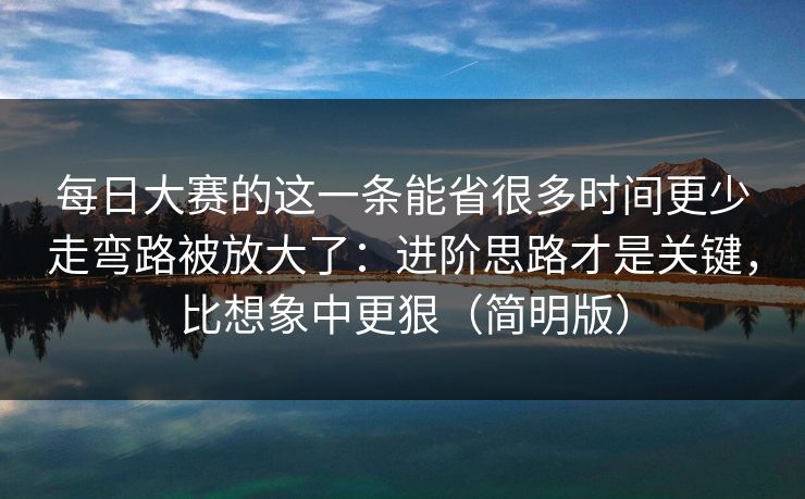 每日大赛的这一条能省很多时间更少走弯路被放大了：进阶思路才是关键，比想象中更狠（简明版）