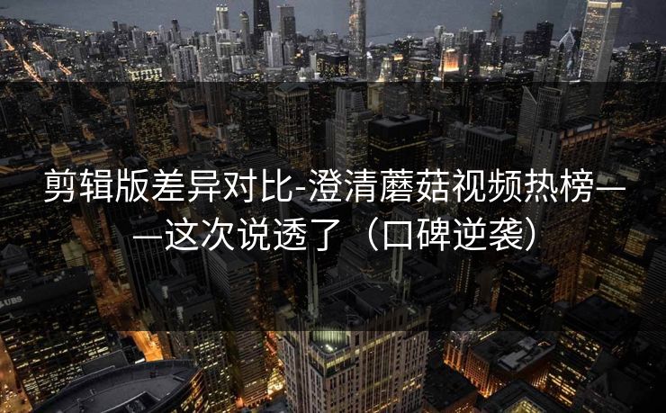 剪辑版差异对比-澄清蘑菇视频热榜——这次说透了（口碑逆袭）
