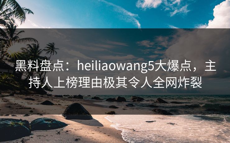 黑料盘点：heiliaowang5大爆点，主持人上榜理由极其令人全网炸裂