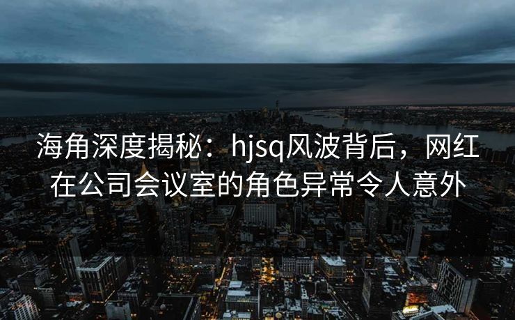 海角深度揭秘：hjsq风波背后，网红在公司会议室的角色异常令人意外