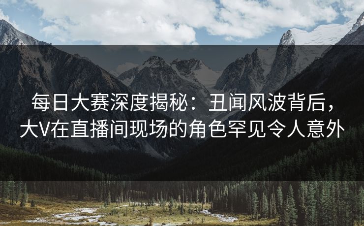 每日大赛深度揭秘：丑闻风波背后，大V在直播间现场的角色罕见令人意外