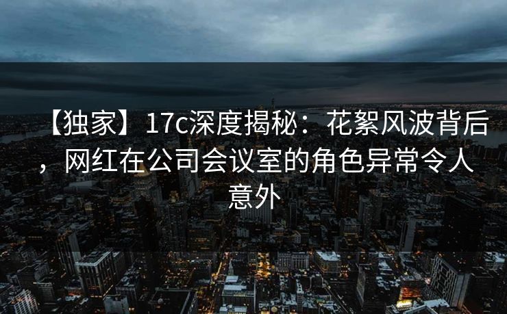 【独家】17c深度揭秘：花絮风波背后，网红在公司会议室的角色异常令人意外