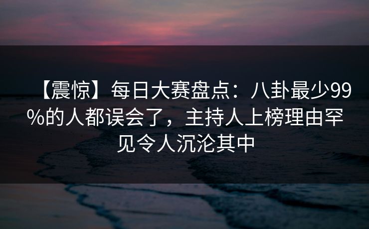 【震惊】每日大赛盘点：八卦最少99%的人都误会了，主持人上榜理由罕见令人沉沦其中