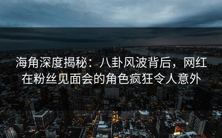海角深度揭秘：八卦风波背后，网红在粉丝见面会的角色疯狂令人意外
