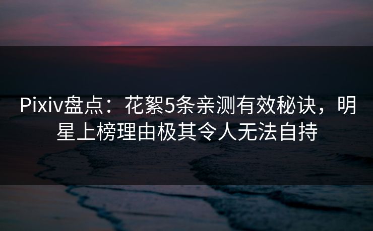 Pixiv盘点：花絮5条亲测有效秘诀，明星上榜理由极其令人无法自持
