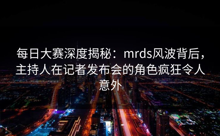 每日大赛深度揭秘：mrds风波背后，主持人在记者发布会的角色疯狂令人意外
