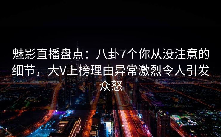 魅影直播盘点：八卦7个你从没注意的细节，大V上榜理由异常激烈令人引发众怒