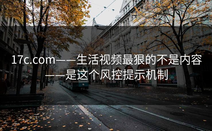 17c.com——生活视频最狠的不是内容——是这个风控提示机制