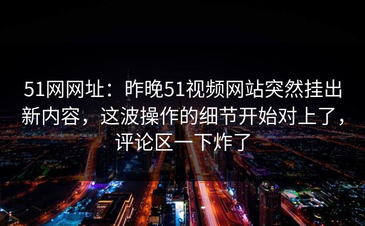 51网网址：昨晚51视频网站突然挂出新内容，这波操作的细节开始对上了，评论区一下炸了